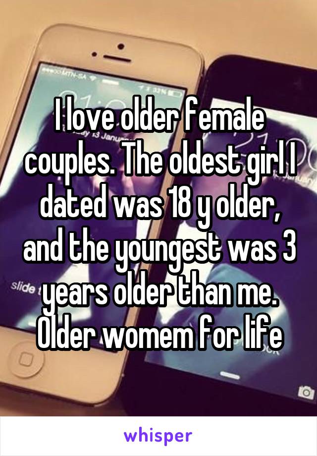I love older female couples. The oldest girl I dated was 18 y older, and the youngest was 3 years older than me. Older womem for life