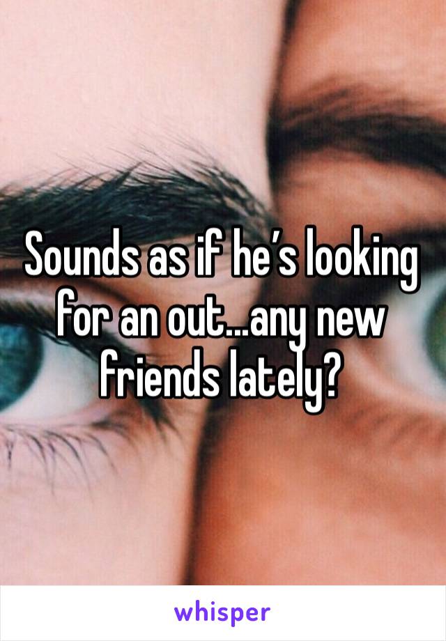 Sounds as if he’s looking for an out...any new friends lately?