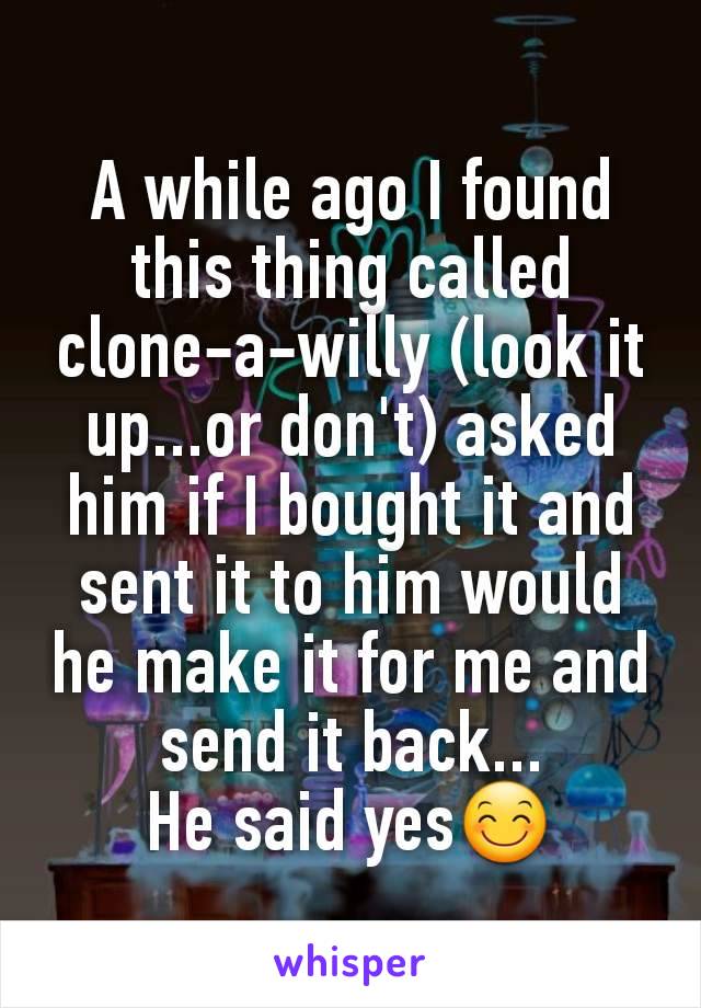 A while ago I found this thing called clone-a-willy (look it up...or don't) asked him if I bought it and sent it to him would he make it for me and send it back...
He said yes😊