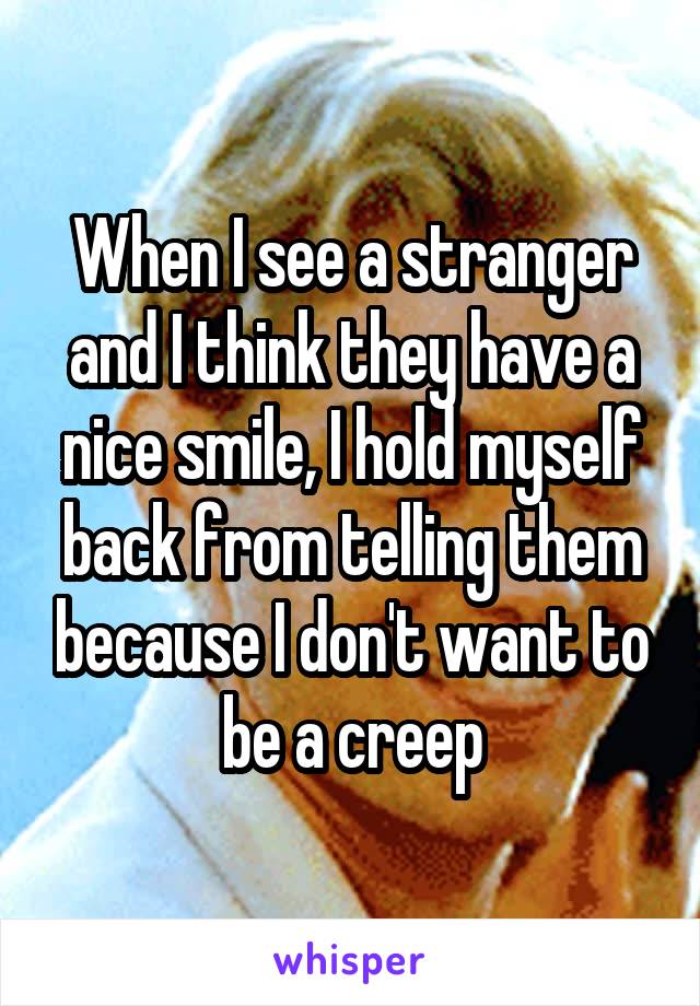 When I see a stranger and I think they have a nice smile, I hold myself back from telling them because I don't want to be a creep