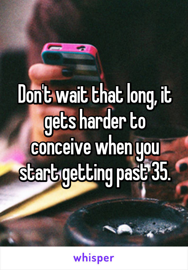 Don't wait that long, it gets harder to conceive when you start getting past 35.