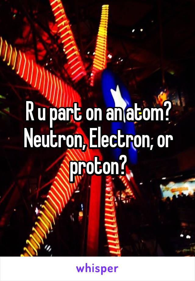 R u part on an atom?
Neutron, Electron, or proton?