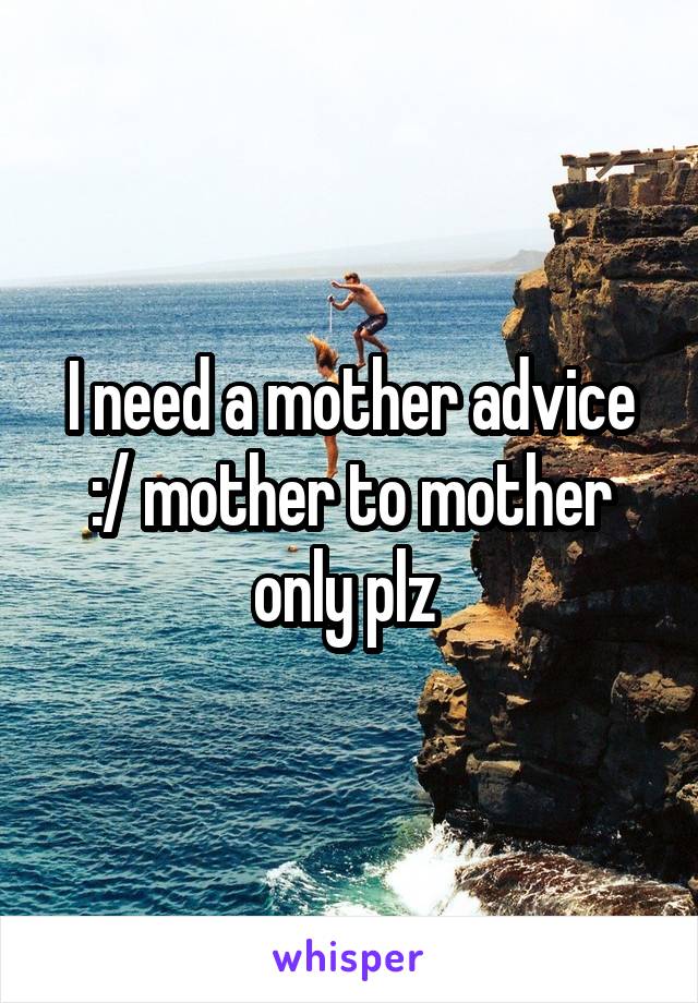 I need a mother advice :/ mother to mother only plz 
