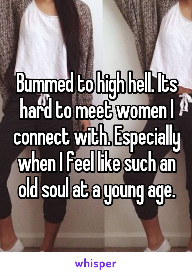 Bummed to high hell. Its hard to meet women I connect with. Especially when I feel like such an old soul at a young age.