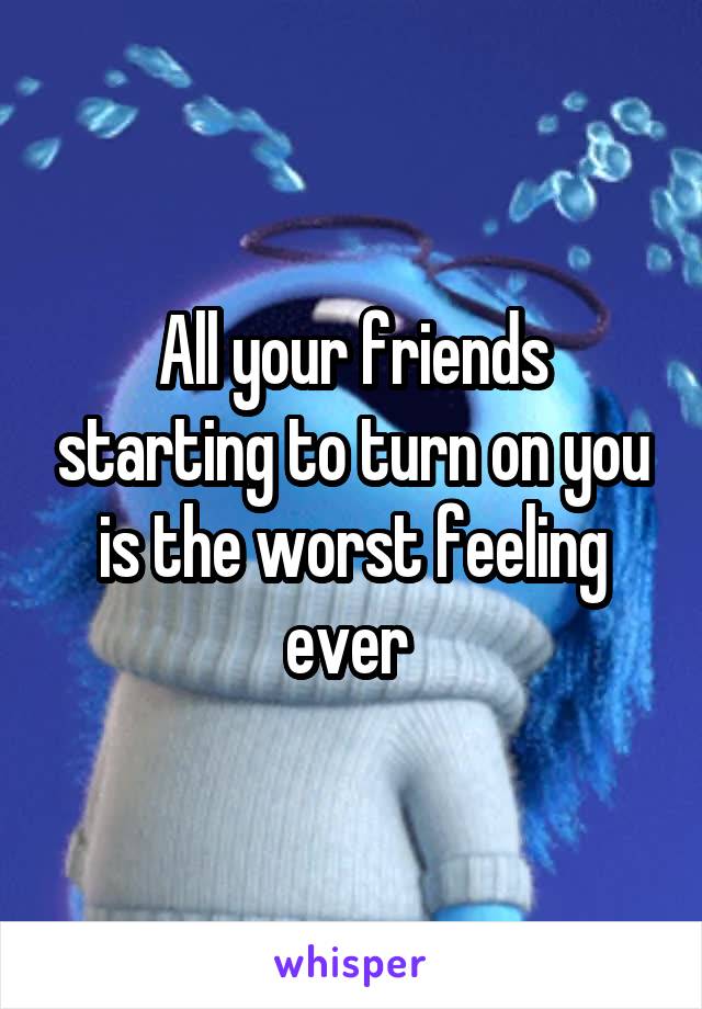 All your friends starting to turn on you is the worst feeling ever 