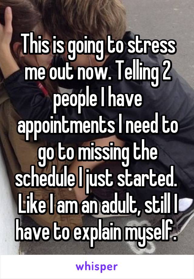 This is going to stress me out now. Telling 2 people I have appointments I need to go to missing the schedule I just started.  Like I am an adult, still I have to explain myself. 