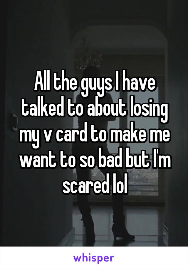 All the guys I have talked to about losing my v card to make me want to so bad but I'm scared lol