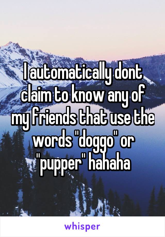 I automatically dont claim to know any of my friends that use the words "doggo" or "pupper" hahaha