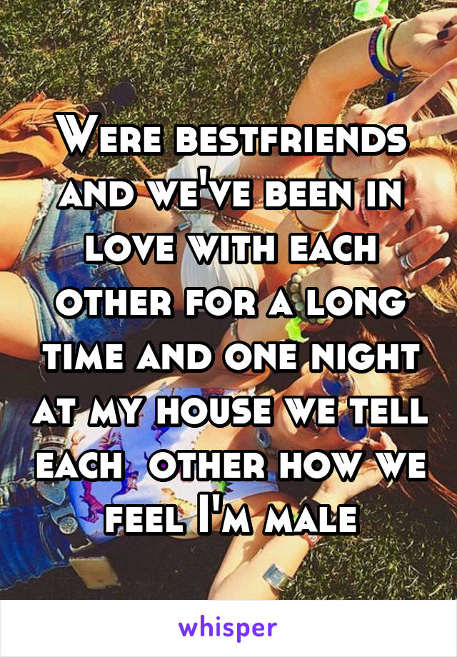 Were bestfriends and we've been in love with each other for a long time and one night at my house we tell each  other how we feel I'm male