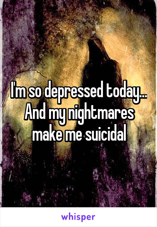 I'm so depressed today... And my nightmares make me suicidal
