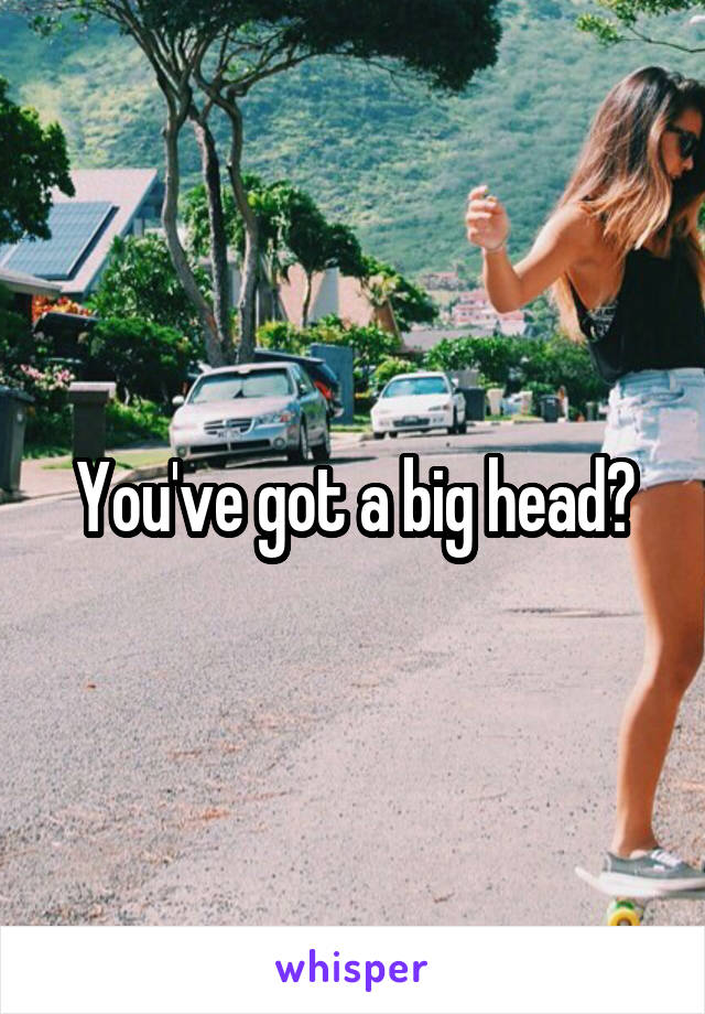 You've got a big head?