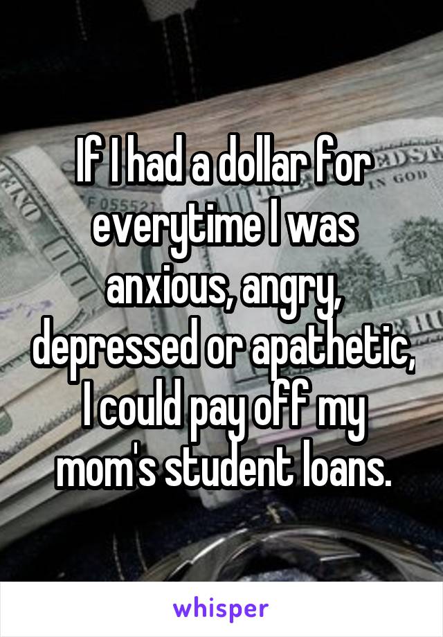 If I had a dollar for everytime I was anxious, angry, depressed or apathetic, I could pay off my mom's student loans.