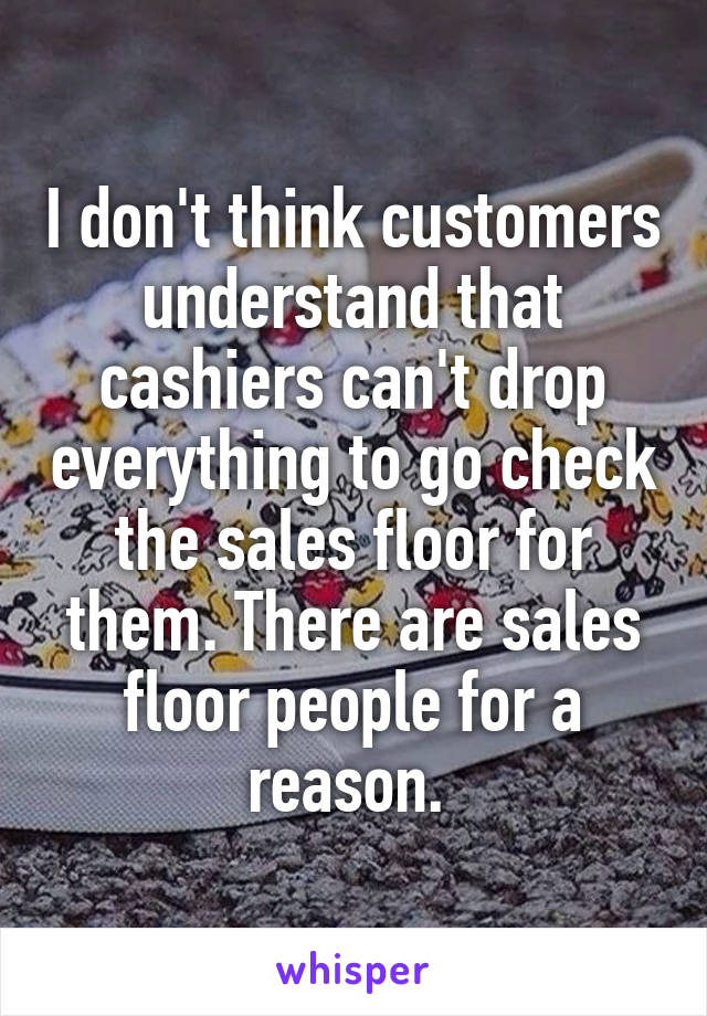 I don't think customers understand that cashiers can't drop everything to go check the sales floor for them. There are sales floor people for a reason. 