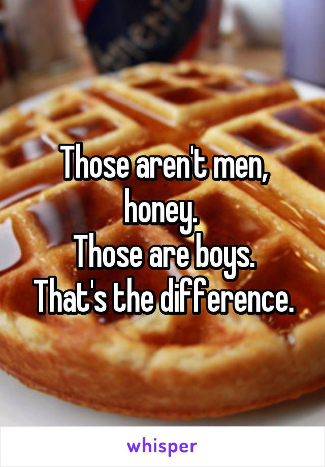 Those aren't men, honey. 
Those are boys.
That's the difference.