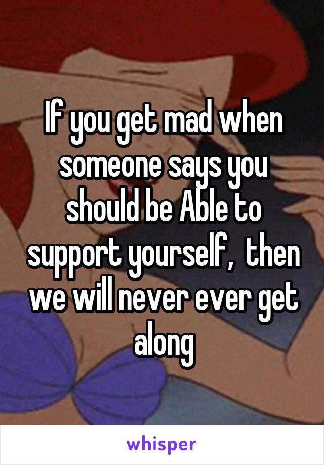 If you get mad when someone says you should be Able to support yourself,  then we will never ever get along