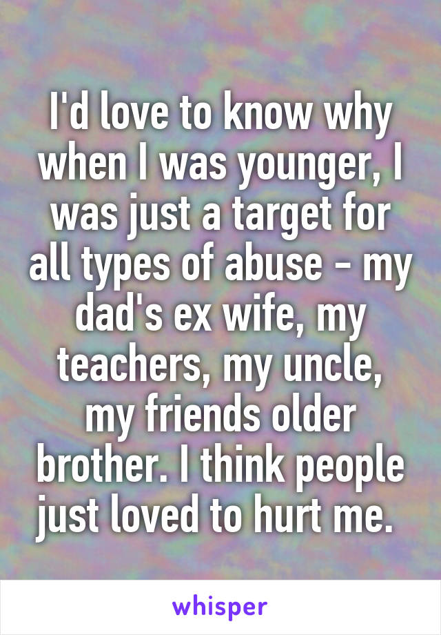 I'd love to know why when I was younger, I was just a target for all types of abuse - my dad's ex wife, my teachers, my uncle, my friends older brother. I think people just loved to hurt me. 