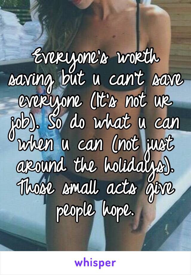 Everyone’s worth saving but u can’t save everyone (It’s not ur job). So do what u can when u can (not just around the holidays). Those small acts give people hope.