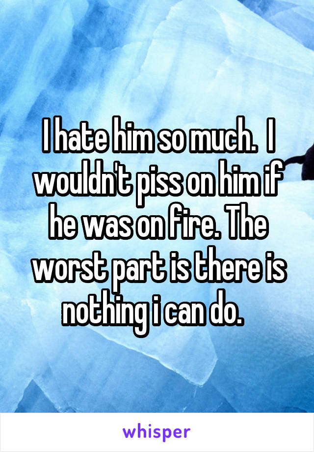 I hate him so much.  I wouldn't piss on him if he was on fire. The worst part is there is nothing i can do.  