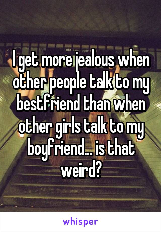 I get more jealous when other people talk to my bestfriend than when other girls talk to my boyfriend... is that weird?