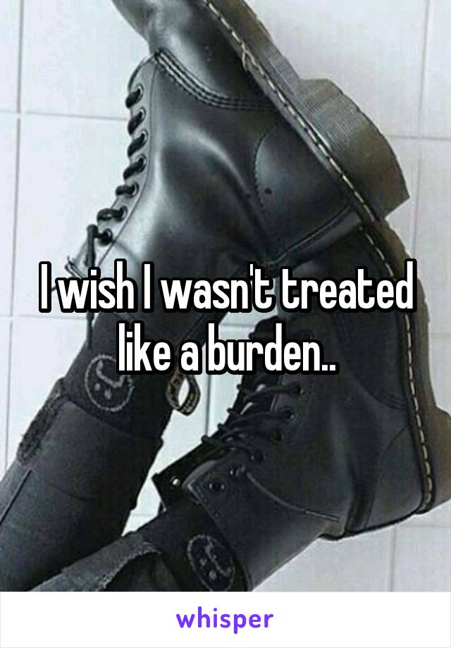 I wish I wasn't treated like a burden..