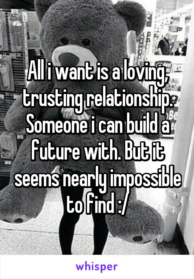 All i want is a loving, trusting relationship. Someone i can build a future with. But it seems nearly impossible to find :/