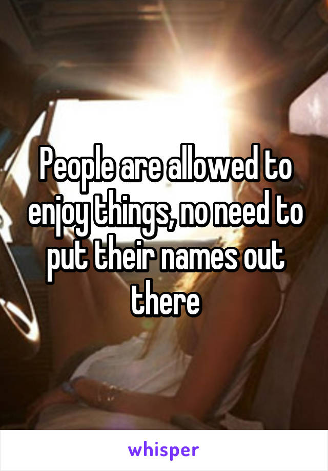 People are allowed to enjoy things, no need to put their names out there