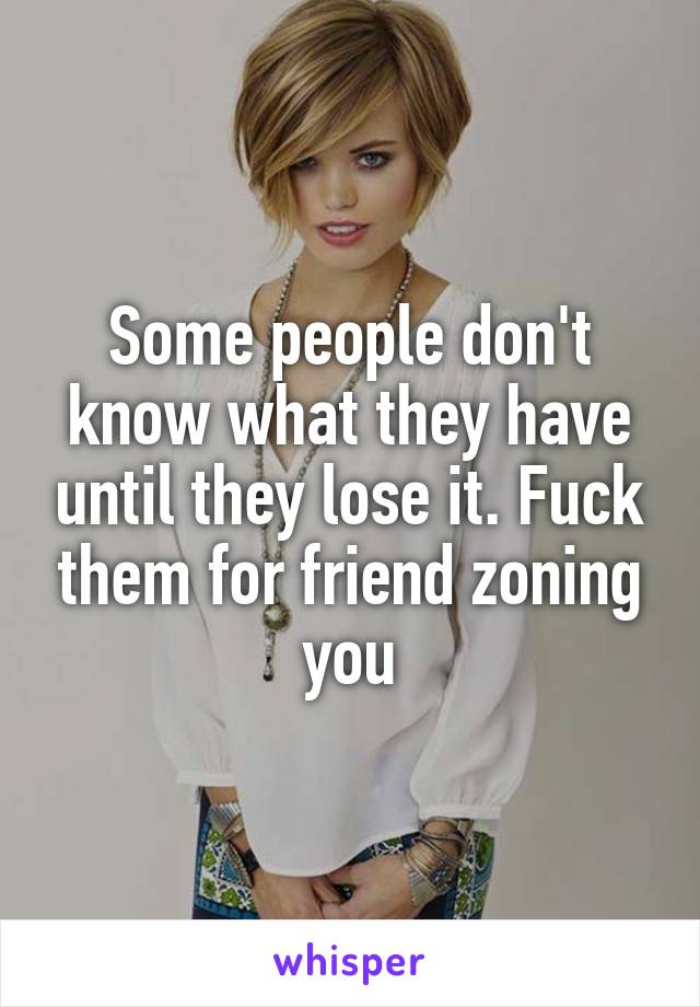 Some people don't know what they have until they lose it. Fuck them for friend zoning you