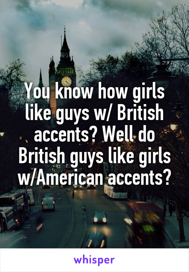 You know how girls like guys w/ British accents? Well do British guys like girls w/American accents?