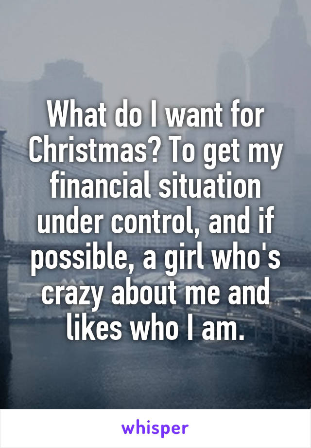 What do I want for Christmas? To get my financial situation under control, and if possible, a girl who's crazy about me and likes who I am.