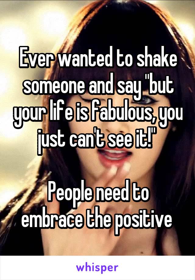 Ever wanted to shake someone and say "but your life is fabulous, you just can't see it!" 

People need to embrace the positive 