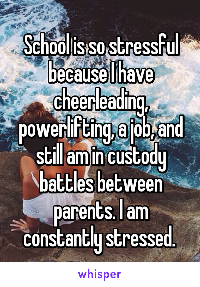 School is so stressful because I have cheerleading, powerlifting, a job, and still am in custody battles between parents. I am constantly stressed. 