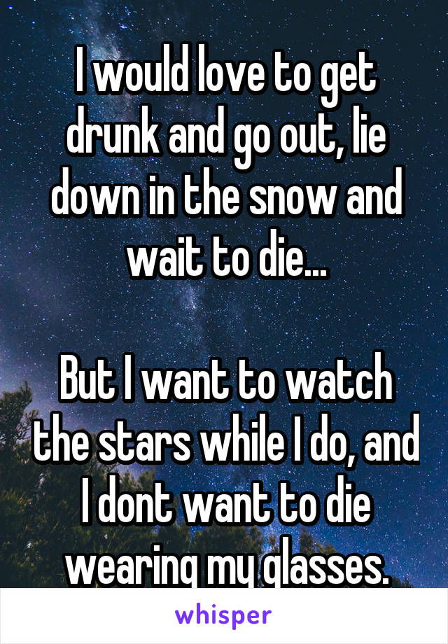 I would love to get drunk and go out, lie down in the snow and wait to die...

But I want to watch the stars while I do, and I dont want to die wearing my glasses.