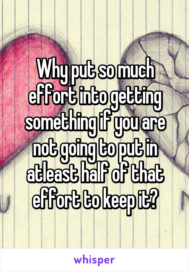 Why put so much effort into getting something if you are not going to put in atleast half of that effort to keep it?