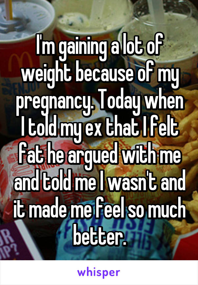 I'm gaining a lot of weight because of my pregnancy. Today when I told my ex that I felt fat he argued with me and told me I wasn't and it made me feel so much better.