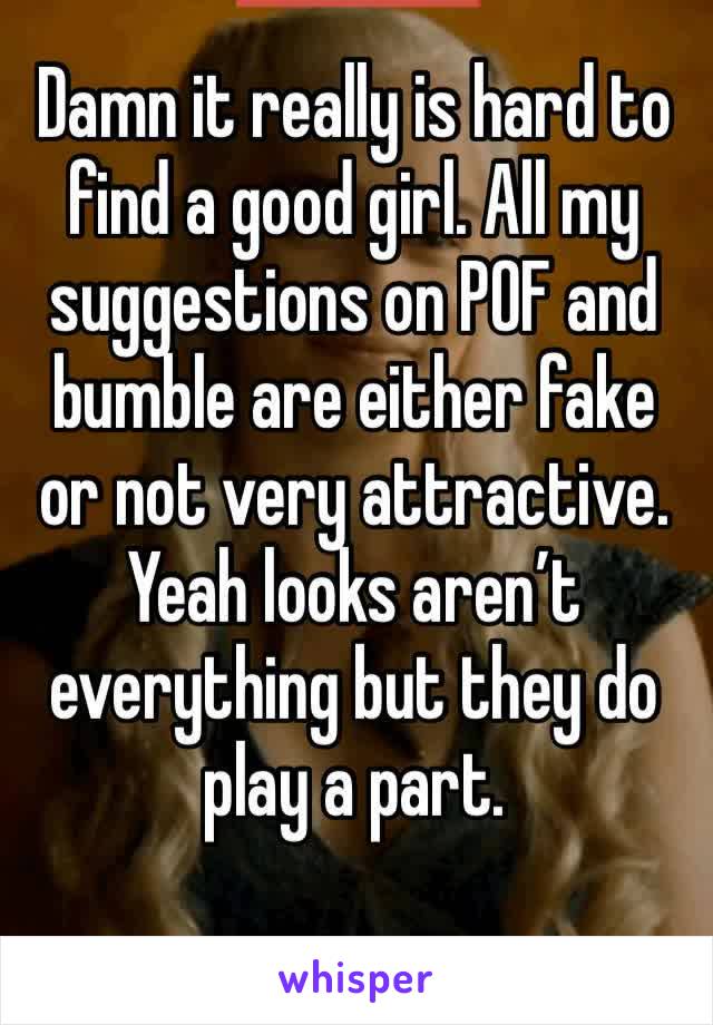 Damn it really is hard to find a good girl. All my suggestions on POF and bumble are either fake or not very attractive. Yeah looks aren’t everything but they do play a part. 