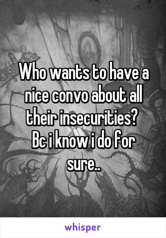 Who wants to have a nice convo about all their insecurities? 
Bc i know i do for sure..