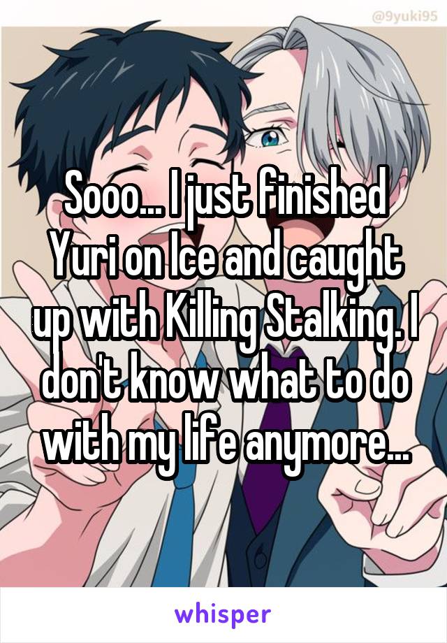 Sooo... I just finished Yuri on Ice and caught up with Killing Stalking. I don't know what to do with my life anymore...