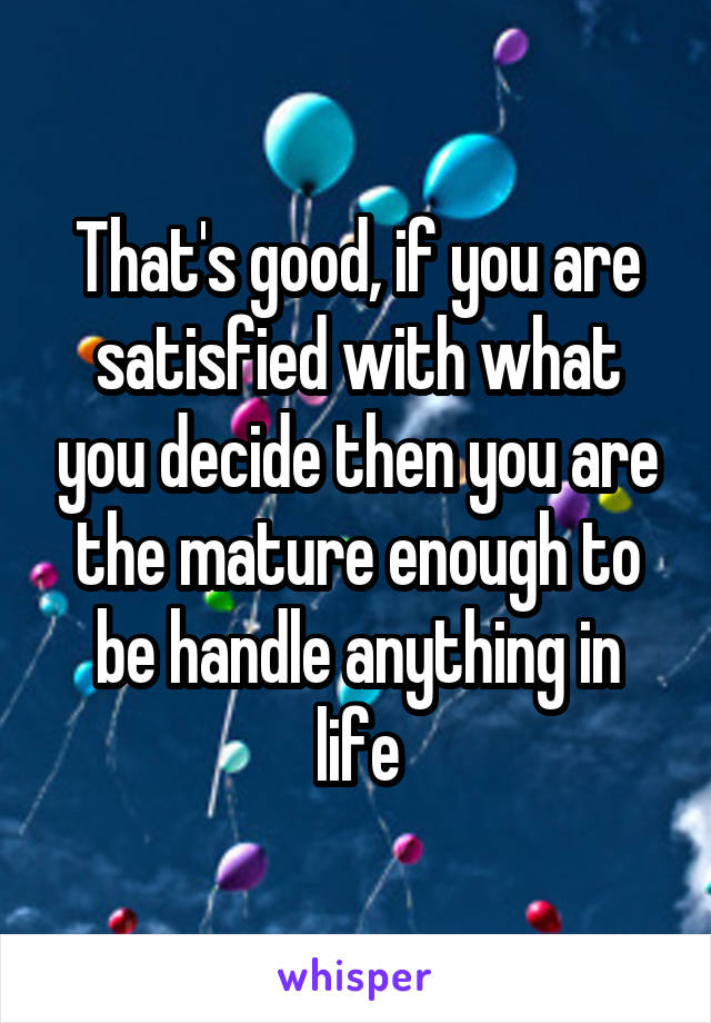 That's good, if you are satisfied with what you decide then you are the mature enough to be handle anything in life