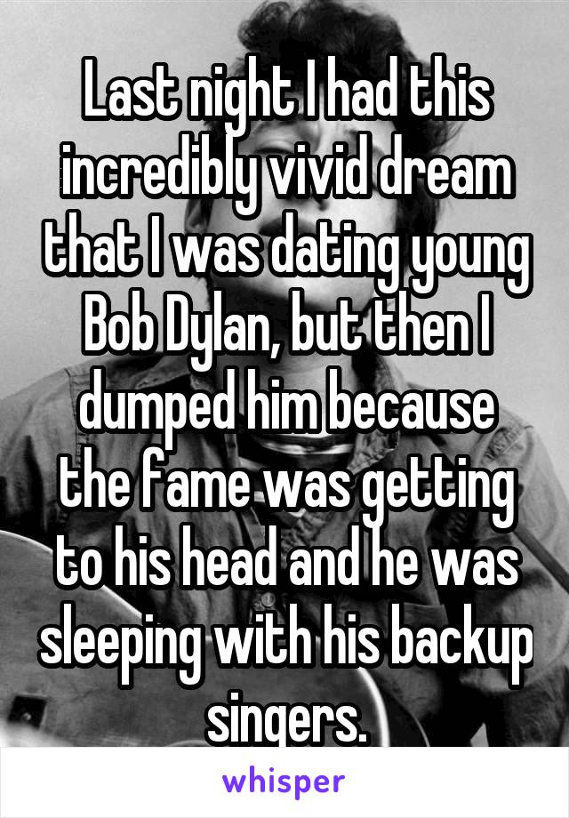Last night I had this incredibly vivid dream that I was dating young Bob Dylan, but then I dumped him because the fame was getting to his head and he was sleeping with his backup singers.