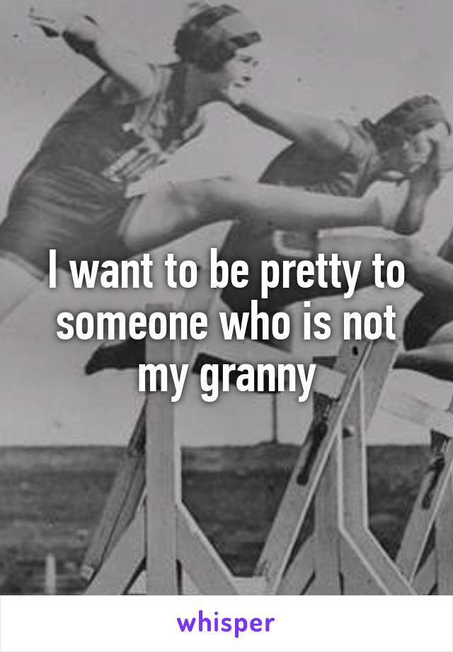 I want to be pretty to someone who is not my granny
