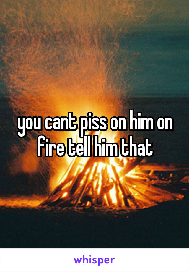 you cant piss on him on fire tell him that