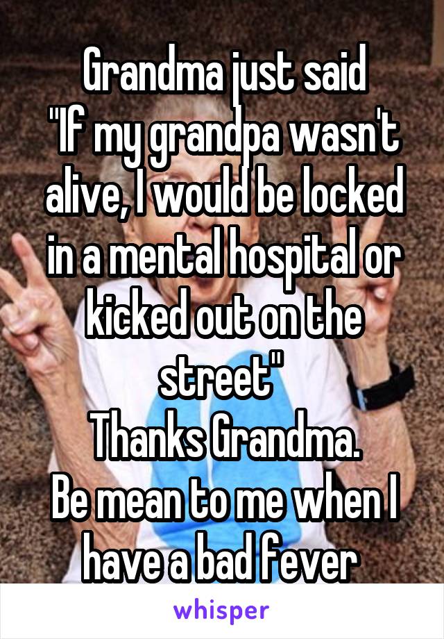 Grandma just said
"If my grandpa wasn't alive, I would be locked in a mental hospital or kicked out on the street" 
Thanks Grandma.
Be mean to me when I have a bad fever 