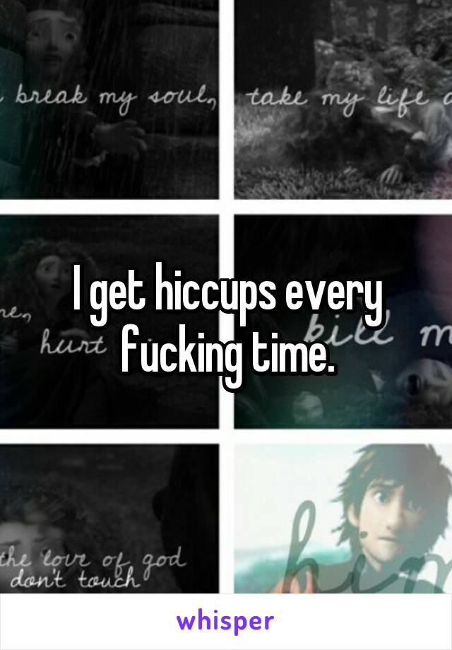 I get hiccups every fucking time.