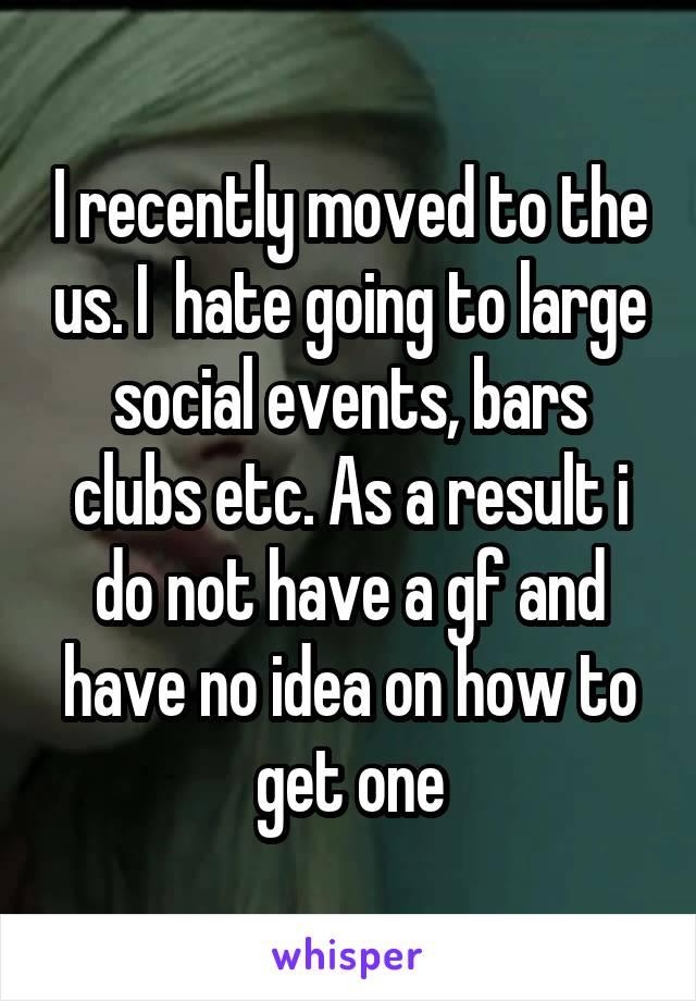 I recently moved to the us. I  hate going to large social events, bars clubs etc. As a result i do not have a gf and have no idea on how to get one