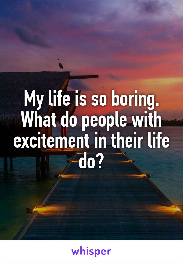My life is so boring. What do people with excitement in their life do?