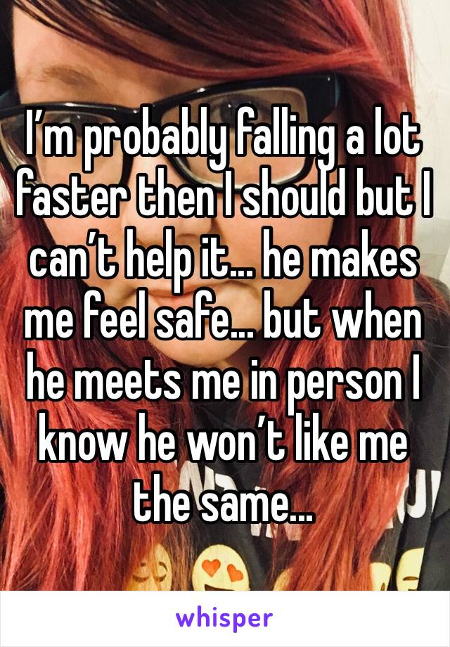 I’m probably falling a lot faster then I should but I can’t help it... he makes me feel safe... but when he meets me in person I know he won’t like me the same...