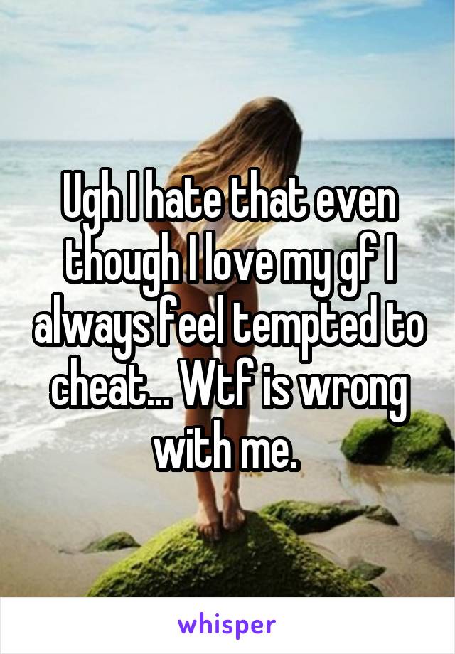 Ugh I hate that even though I love my gf I always feel tempted to cheat... Wtf is wrong with me. 