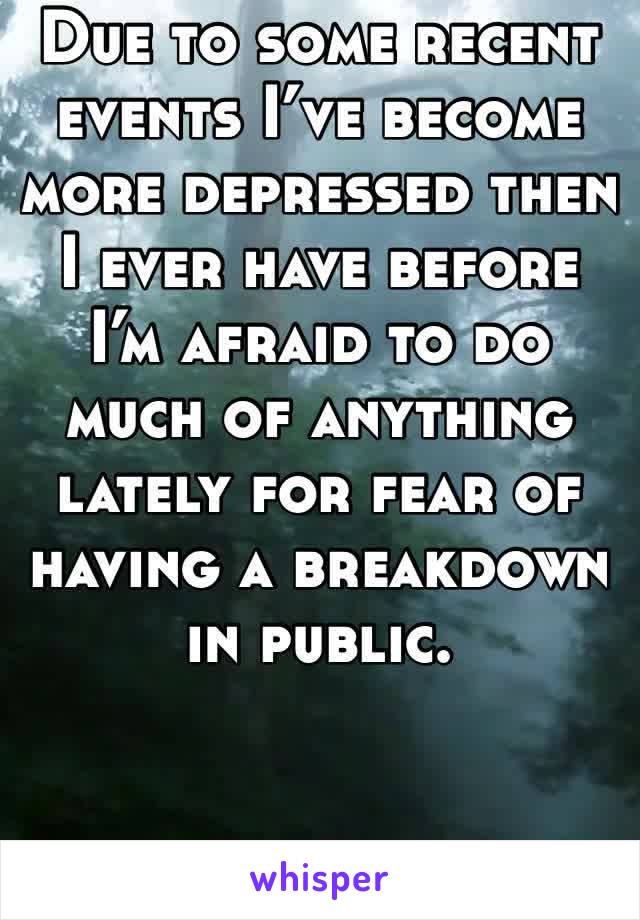 Due to some recent events I’ve become more depressed then I ever have before I’m afraid to do much of anything lately for fear of having a breakdown in public. 