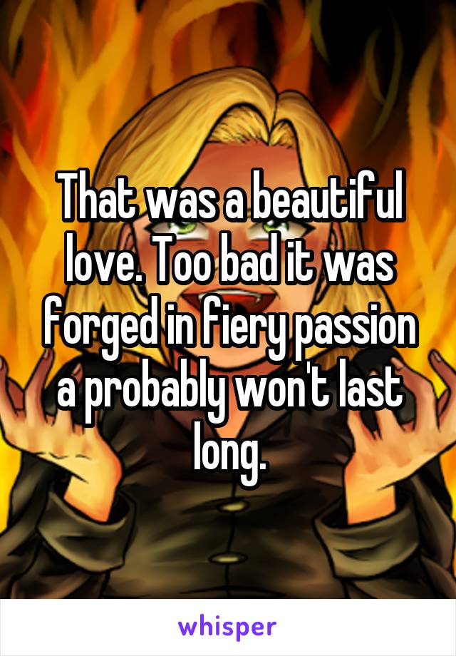 That was a beautiful love. Too bad it was forged in fiery passion a probably won't last long.