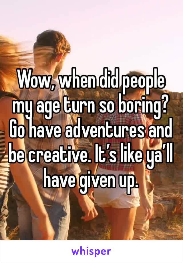 Wow, when did people my age turn so boring? Go have adventures and be creative. It’s like ya’ll have given up. 